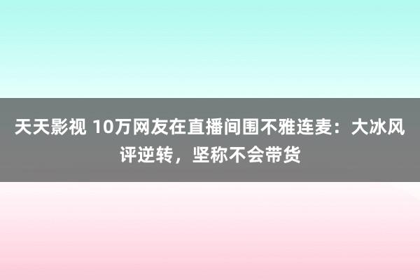 天天影视 10万网友在直播间围不雅连麦：大冰风评逆转，坚称不会带货