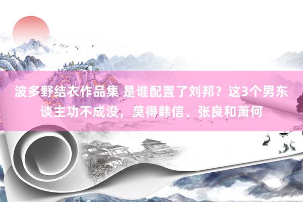 波多野结衣作品集 是谁配置了刘邦？这3个男东谈主功不成没，莫得韩信、张良和萧何