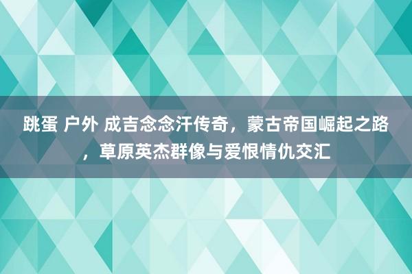 跳蛋 户外 成吉念念汗传奇，蒙古帝国崛起之路，草原英杰群像与爱恨情仇交汇