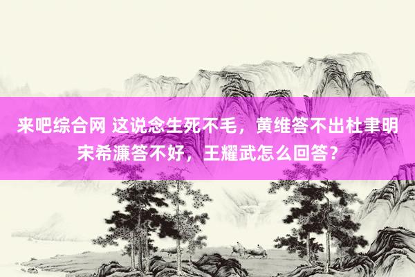 来吧综合网 这说念生死不毛，黄维答不出杜聿明宋希濂答不好，王耀武怎么回答？