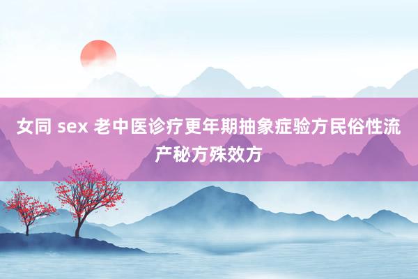 女同 sex 老中医诊疗更年期抽象症验方民俗性流产秘方殊效方