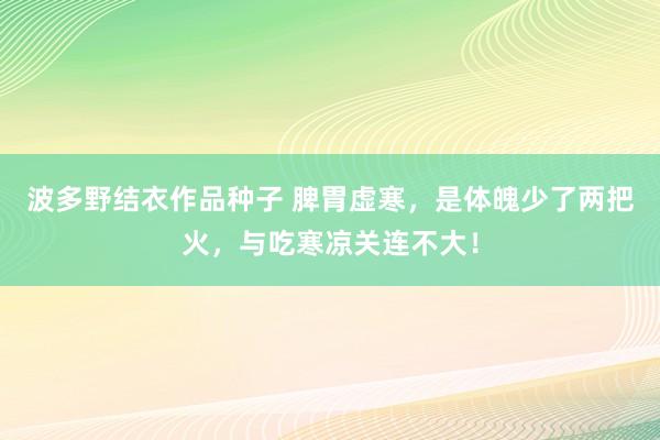 波多野结衣作品种子 脾胃虚寒，是体魄少了两把火，与吃寒凉关连不大！