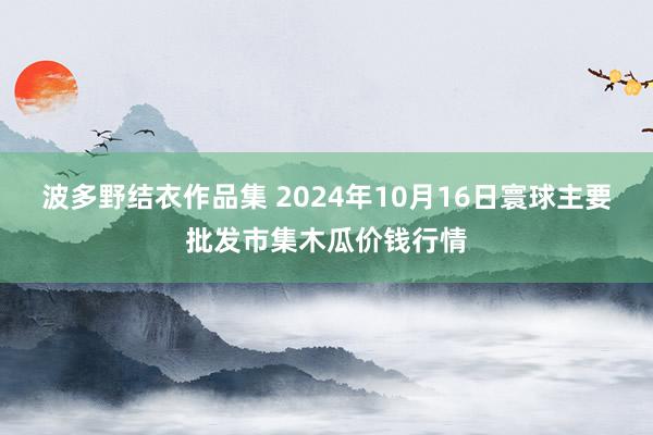 波多野结衣作品集 2024年10月16日寰球主要批发市集木瓜价钱行情