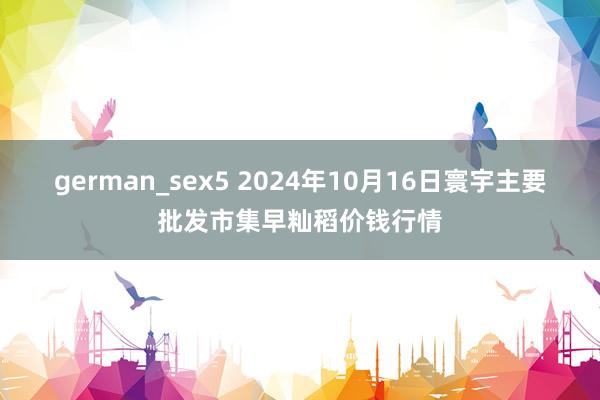 german_sex5 2024年10月16日寰宇主要批发市集早籼稻价钱行情