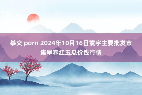 拳交 porn 2024年10月16日寰宇主要批发市集早春红玉瓜价钱行情