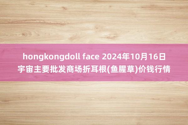 hongkongdoll face 2024年10月16日宇宙主要批发商场折耳根(鱼腥草)价钱行情