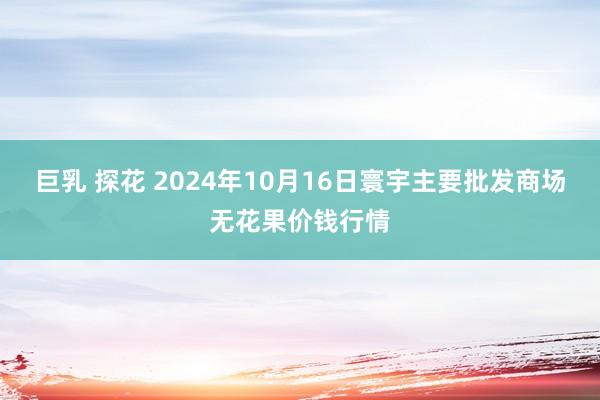 巨乳 探花 2024年10月16日寰宇主要批发商场无花果价钱行情