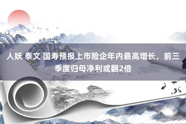 人妖 泰文 国寿预报上市险企年内最高增长，前三季度归母净利或翻2倍