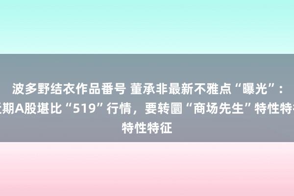 波多野结衣作品番号 董承非最新不雅点“曝光”：近期A股堪比“519”行情，要转圜“商场先生”特性特征