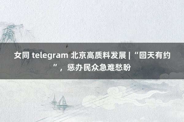 女同 telegram 北京高质料发展 | “回天有约”，惩办民众急难愁盼