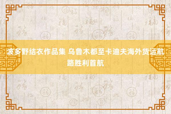 波多野结衣作品集 乌鲁木都至卡迪夫海外货运航路胜利首航