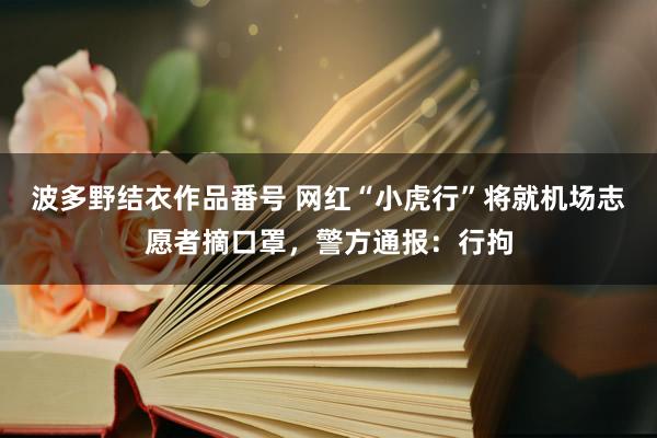 波多野结衣作品番号 网红“小虎行”将就机场志愿者摘口罩，警方通报：行拘