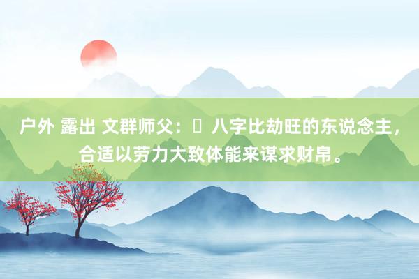 户外 露出 文群师父：​八字比劫旺的东说念主，合适以劳力大致体能来谋求财帛。