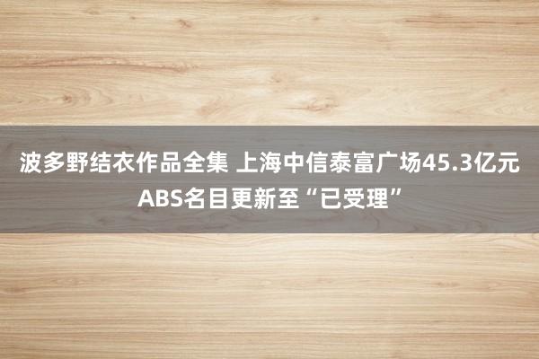 波多野结衣作品全集 上海中信泰富广场45.3亿元ABS名目更新至“已受理”