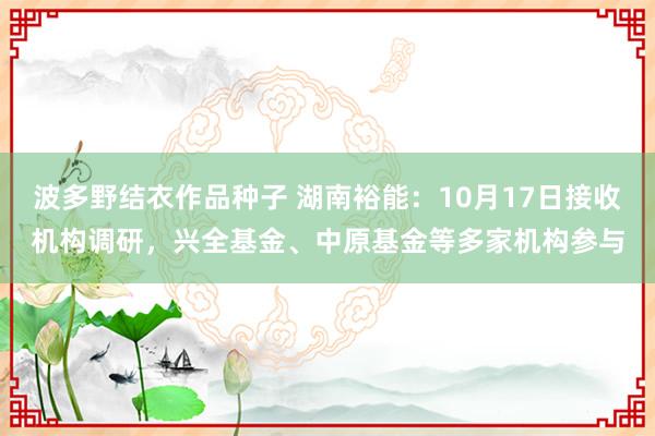 波多野结衣作品种子 湖南裕能：10月17日接收机构调研，兴全基金、中原基金等多家机构参与