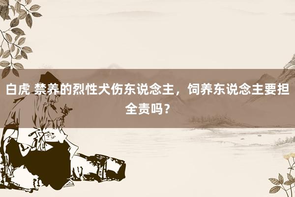 白虎 禁养的烈性犬伤东说念主，饲养东说念主要担全责吗？