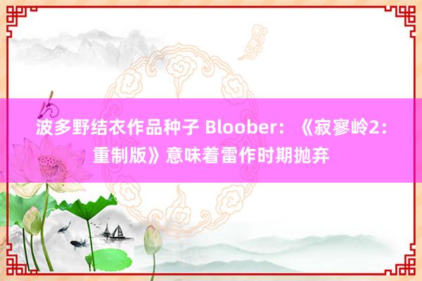 波多野结衣作品种子 Bloober：《寂寥岭2：重制版》意味着雷作时期抛弃