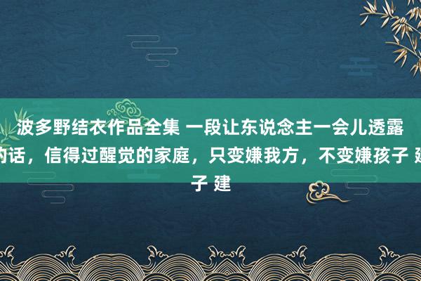 波多野结衣作品全集 一段让东说念主一会儿透露的话，信得过醒觉的家庭，只变嫌我方，不变嫌孩子 建