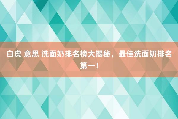 白虎 意思 洗面奶排名榜大揭秘，最佳洗面奶排名第一！