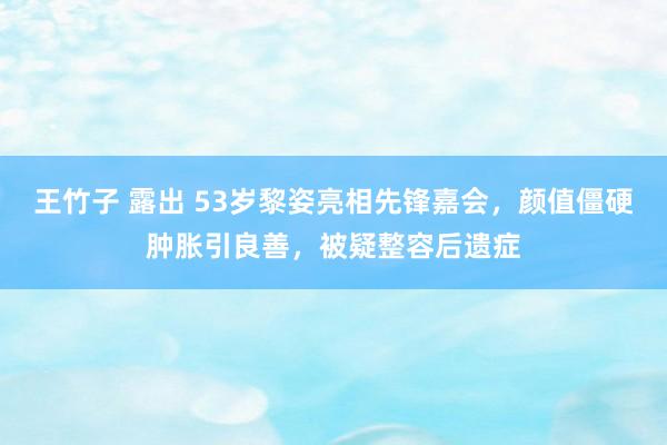 王竹子 露出 53岁黎姿亮相先锋嘉会，颜值僵硬肿胀引良善，被疑整容后遗症