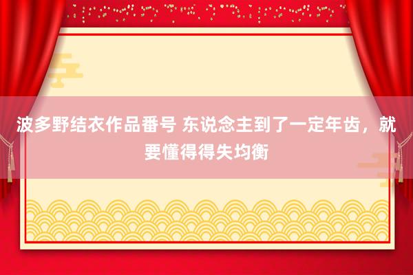 波多野结衣作品番号 东说念主到了一定年齿，就要懂得得失均衡