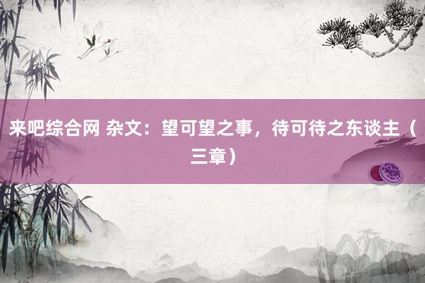 来吧综合网 杂文：望可望之事，待可待之东谈主（三章）