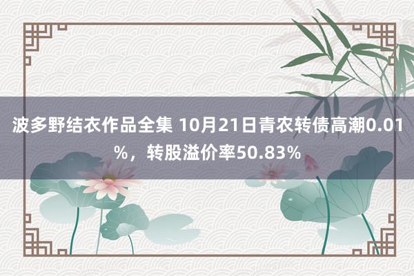 波多野结衣作品全集 10月21日青农转债高潮0.01%，转股溢价率50.83%