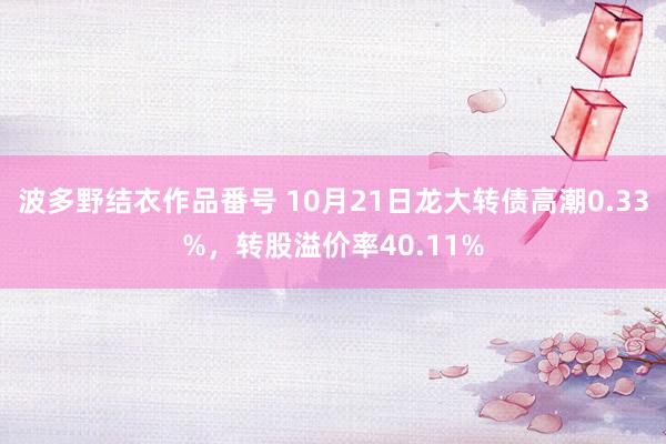 波多野结衣作品番号 10月21日龙大转债高潮0.33%，转股溢价率40.11%