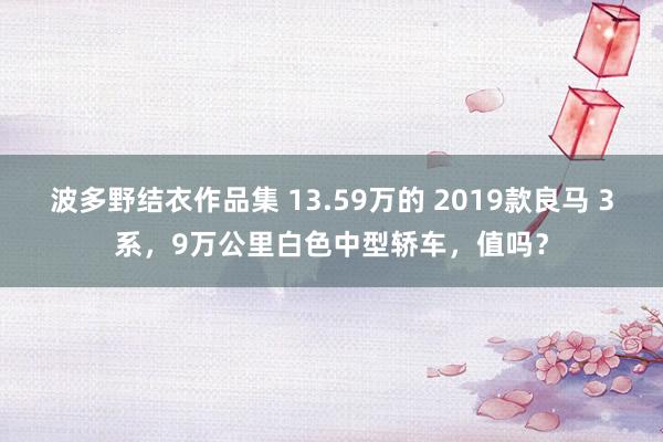 波多野结衣作品集 13.59万的 2019款良马 3系，9万公里白色中型轿车，值吗？