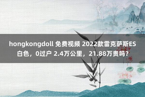 hongkongdoll 免费视频 2022款雷克萨斯ES白色，0过户 2.4万公里，21.88万贵吗？