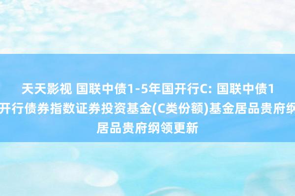 天天影视 国联中债1-5年国开行C: 国联中债1-5年国开行债券指数证券投资基金(C类份额)基金居品贵府纲领更新