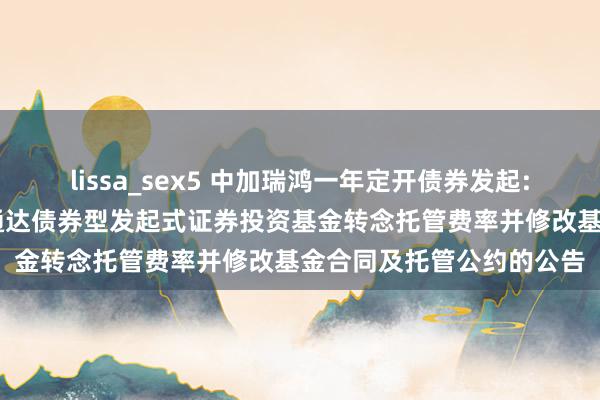 lissa_sex5 中加瑞鸿一年定开债券发起: 对于中加瑞鸿一年如期通达债券型发起式证券投资基金转念托管费率并修改基金合同及托管公约的公告