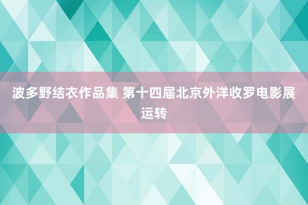 波多野结衣作品集 第十四届北京外洋收罗电影展运转