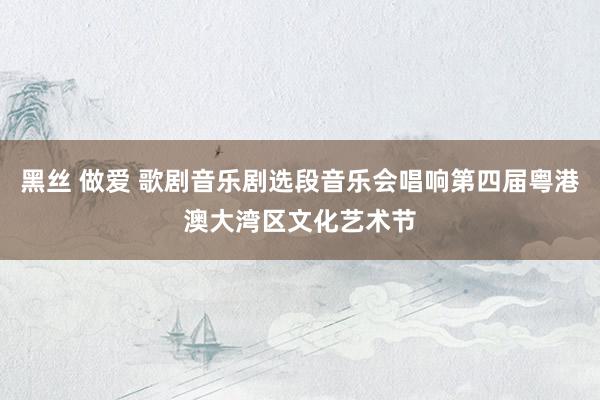 黑丝 做爱 歌剧音乐剧选段音乐会唱响第四届粤港澳大湾区文化艺术节