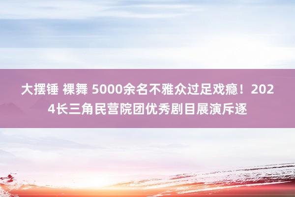 大摆锤 裸舞 5000余名不雅众过足戏瘾！2024长三角民营院团优秀剧目展演斥逐