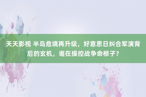 天天影视 半岛危境再升级，好意思日纠合军演背后的玄机，谁在操控战争命根子？