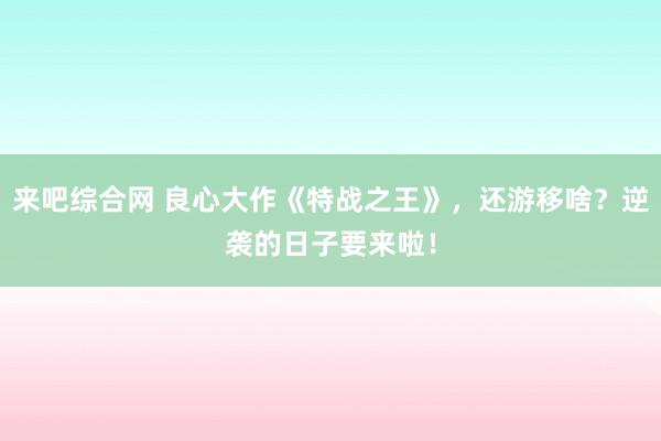 来吧综合网 良心大作《特战之王》，还游移啥？逆袭的日子要来啦！