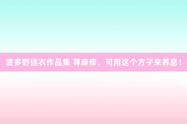 波多野结衣作品集 荨麻疹，可用这个方子来养息！