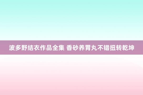 波多野结衣作品全集 香砂养胃丸不错扭转乾坤