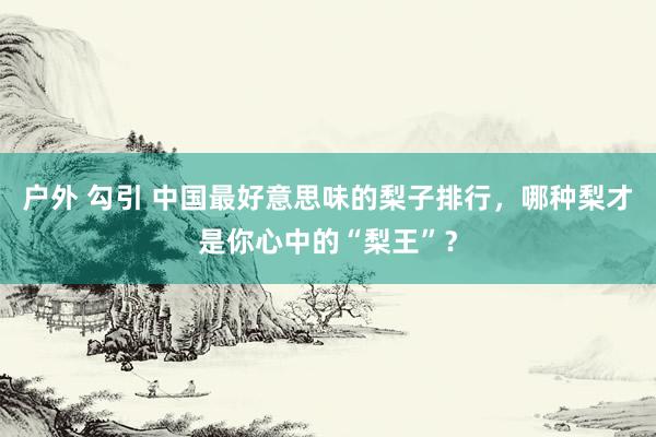 户外 勾引 中国最好意思味的梨子排行，哪种梨才是你心中的“梨王”？