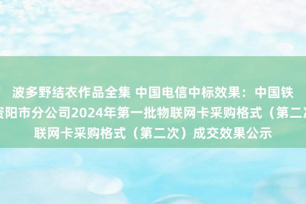 波多野结衣作品全集 中国电信中标效果：中国铁塔股份有限公司资阳市分公司2024年第一批物联网卡采购格式（第二次）成交效果公示