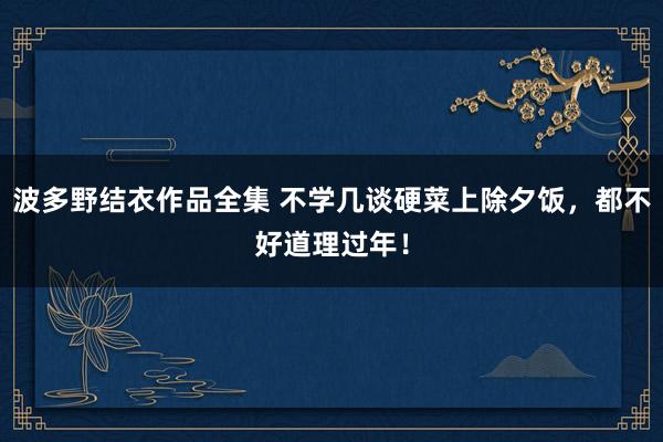 波多野结衣作品全集 不学几谈硬菜上除夕饭，都不好道理过年！