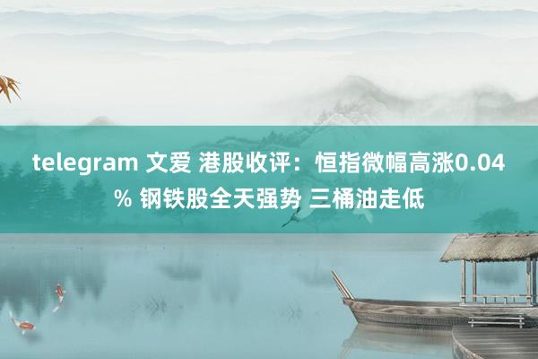 telegram 文爱 港股收评：恒指微幅高涨0.04% 钢铁股全天强势 三桶油走低