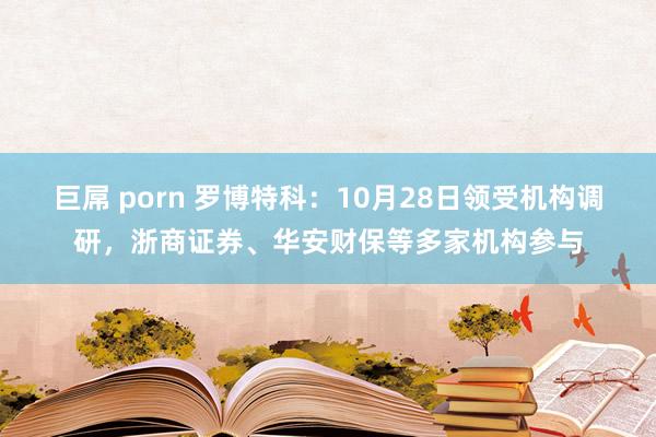 巨屌 porn 罗博特科：10月28日领受机构调研，浙商证券、华安财保等多家机构参与