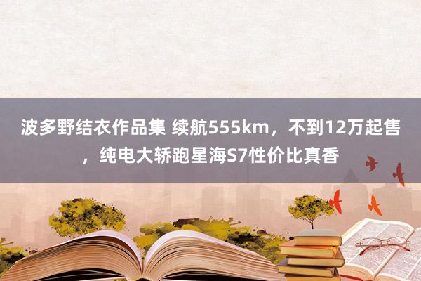 波多野结衣作品集 续航555km，不到12万起售，纯电大轿跑星海S7性价比真香