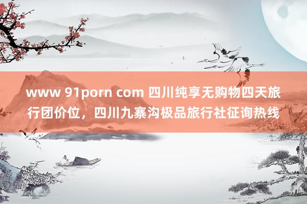 www 91porn com 四川纯享无购物四天旅行团价位，四川九寨沟极品旅行社征询热线