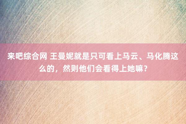 来吧综合网 王曼妮就是只可看上马云、马化腾这么的，然则他们会看得上她嘛？