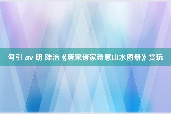 勾引 av 明 陆治《唐宋诸家诗意山水图册》赏玩