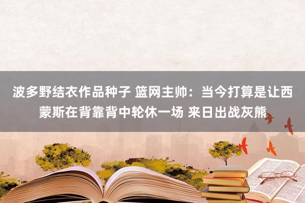 波多野结衣作品种子 篮网主帅：当今打算是让西蒙斯在背靠背中轮休一场 来日出战灰熊