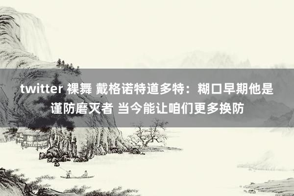 twitter 裸舞 戴格诺特道多特：糊口早期他是谨防磨灭者 当今能让咱们更多换防